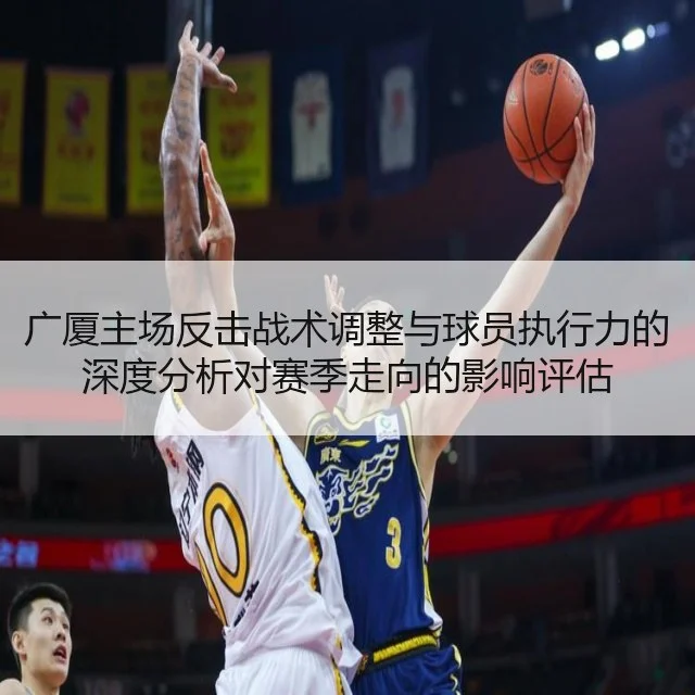 广厦主场反击战术调整与球员执行力的深度分析对赛季走向的影响评估